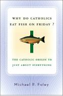 Why Do Catholics Eat Fish on Friday? The Catholic Origin to Just About Everything by Michael P. Foley